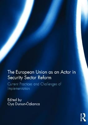 The European Union as an Actor in Security Sector Reform: Current Practices and Challenges of Implementation by Dursun-Ozkanca, Oya