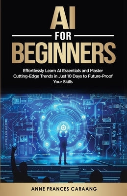 AI for Beginners: Effortlessly Learn AI Essentials and Master Cutting-Edge Trends in Just 10 Days to Future-Proof Your Skills by Caraang, Anne Frances