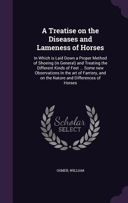 A Treatise on the Diseases and Lameness of Horses: In Which is Laid Down a Proper Method of Shoeing (in General) and Treating the Different Kinds of F by Osmer, William
