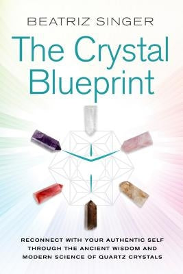 Crystal Blueprint: Reconnect with Your Authentic Self Through the Ancient Wisdom and Modern Science of Quartz Crystals by Singer, Beatriz