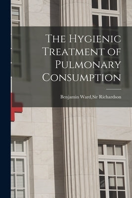 The Hygienic Treatment of Pulmonary Consumption by Richardson, Benjamin Ward