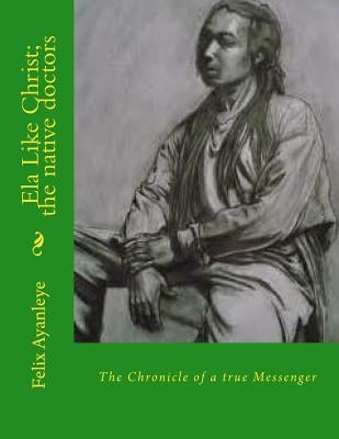 Ela Like Christ; the native doctors: The Chronicle of a true Messenger by Aterere, Oluwa Eledumare