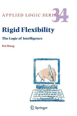 Rigid Flexibility: The Logic of Intelligence by Wang, Pei