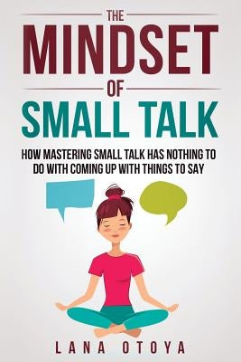 The Mindset of Small Talk: How Mastering Small Talk Has Nothing to Do with Coming Up with Things to Say by Otoya, Lana