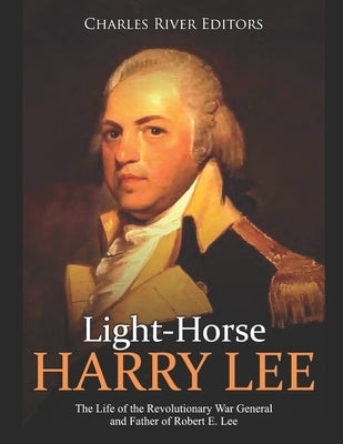 Light-Horse Harry Lee: The Life of the Revolutionary War General and Father of Robert E. Lee by Charles River