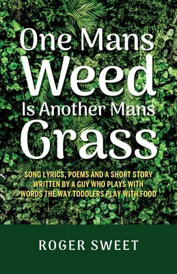 One Mans Weed Is Another Mans Grass, Song lyrics, poems and a short story written by a guy who plays with words the way toddlers play with food by Sweet, Roger