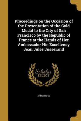 Proceedings on the Occasion of the Presentation of the Gold Medal to the City of San Francisco by the Republic of France at the Hands of Her Ambassado by Anonymous