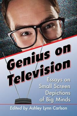 Genius on Television: Essays on Small Screen Depictions of Big Minds by Carlson, Ashley Lynn