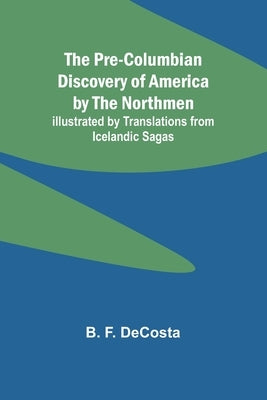The Pre-Columbian Discovery of America by the Northmen; Illustrated by Translations from Icelandic Sagas by F. Decosta, B.