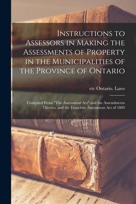 Instructions to Assessors in Making the Assessments of Property in the Municipalities of the Province of Ontario [microform]: Compiled From The Assess by Ontario Laws, Etc