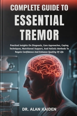 Complete Guide to Essential Tremor: Practical Insights On Diagnosis, Care Approaches, Coping Techniques, Nutritional Support, And Holistic Methods To by Kaiden, Alan