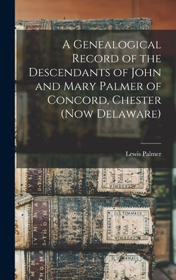A Genealogical Record of the Descendants of John and Mary Palmer of Concord, Chester (now Delaware) by Palmer, Lewis