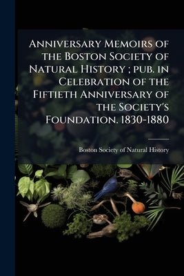 Anniversary Memoirs of the Boston Society of Natural History; pub. in Celebration of the Fiftieth Anniversary of the Society's Foundation. 1830-1880 by Boston Society of Natural History