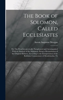 The Book of Solomon, Called Ecclesiastes; or, The Preacher, metrically Paraphrased and Accompanied With an Analysis of the Argument, Being a Retransla by Morgan, Aaron Augustus