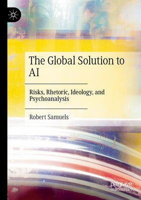 The Global Solution to AI: Risks, Rhetoric, Ideology, and Psychoanalysis by Samuels, Robert