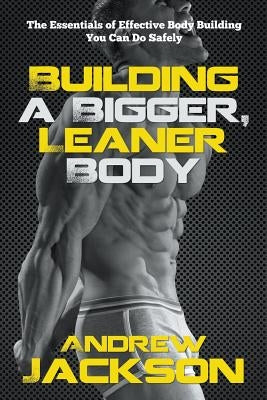 Building a Bigger, Leaner Body: The Essentials of Effective Body Building You Can Do Safely by Jackson, Andrew