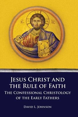 Jesus Christ and the Rule of Faith: The Confessional Christology of the Early Fathers by Johnson, David L.