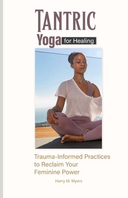 Tantric Yoga for Healing: Trauma-Informed Practices to Reclaim Your Feminine Power by M. Myers, Harry