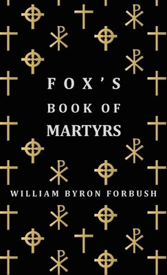 Fox's Book of Martyrs - A History of the Lives, Sufferings and Triumphant Deaths of the Early Christian and Protestant Martyrs by Forbush, William Byron