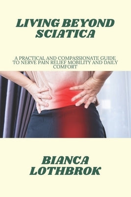 Living Beyond Sciatica: A Practical and Compassionate Guide to Nerve Pain Relief Mobility and Daily Comfort by Lothbrok, Bianca