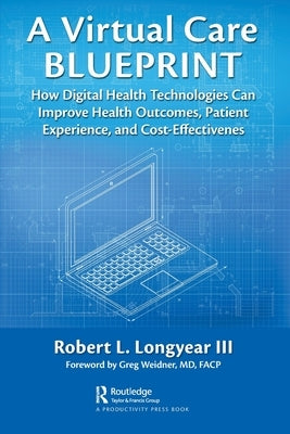 A Virtual Care Blueprint: How Digital Health Technologies Can Improve Health Outcomes, Patient Experience, and Cost Effectiveness by Longyear, Robert