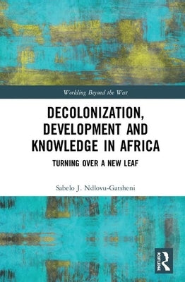 Decolonization, Development and Knowledge in Africa: Turning Over a New Leaf by Ndlovu-Gatsheni, Sabelo J.
