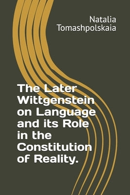 The Later Wittgenstein on Language and its Role in the Constitution of Reality. by Tomashpolskaia, Natalia
