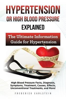 Hypertension Or High Blood Pressure Explained: High Blood Pressure Facts, Diagnosis, Symptoms, Treatment, Causes, Effects, Unconventional Treatments, by Earlstein, Frederick
