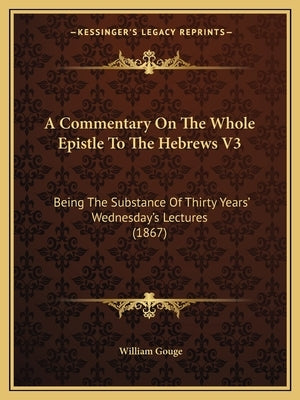 A Commentary On The Whole Epistle To The Hebrews V3: Being The Substance Of Thirty Years' Wednesday's Lectures (1867) by Gouge, William