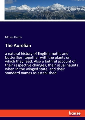 The Aurelian: a natural history of English moths and butterflies, together with the plants on which they feed. Also a faithful account of their respec by Harris, Moses