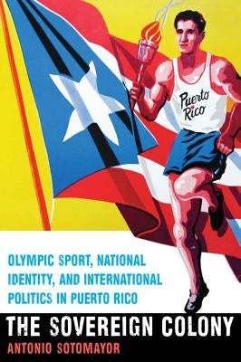 The Sovereign Colony: Olympic Sport, National Identity, and International Politics in Puerto Rico by Sotomayor, Antonio