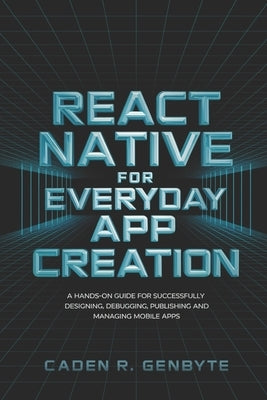 React Native for Everyday App Creation: A Hands-On Guide for Successfully Designing, Debugging, Publishing and Managing Mobile Apps by Genbyte, Caden R.