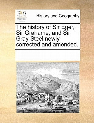 The History of Sir Eger, Sir Grahame, and Sir Gray-Steel Newly Corrected and Amended. by Multiple Contributors