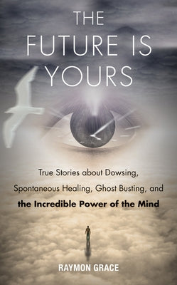 The Future Is Yours: True Stories about Dowsing, Spontaneous Healing, Ghost Busting, and the Incredible Power of the Mind by Grace, Raymon