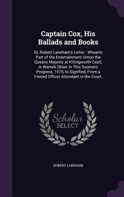 Captain Cox, His Ballads and Books: Or, Robert Laneham's Letter: Whearin Part of the Entertainment Untoo the Queenz Majesty at Killingworth Castl, in by Laneham, Robert