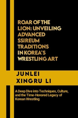 Roar of the Lion: Unveiling Advanced Ssireum Traditions in Korea's Wrestling Art: A Deep Dive into Techniques, Culture, and the Time-Hon by Xingru Li, Junlei