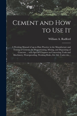 Cement and How to Use It: a Working Manual of Up-to-date Practice in the Manufacture and Testing of Cement; the Proportioning, Mixing, and Depos by Radford, William a. 1865-