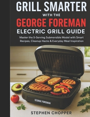 Grill Smarter with the George Foreman Electric Grill Guide: Master the 5-Serving Submersible Model with Smart Recipes, Cleanup Hacks & Everyday Meal I by Chopper, Stephen