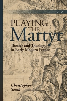 Playing the Martyr: Theater and Theology in Early Modern France by Semk, Christopher