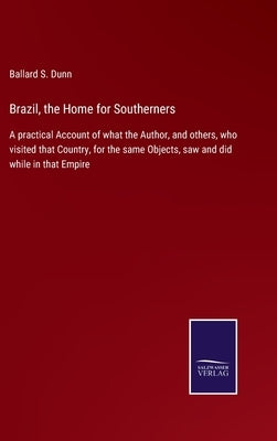Brazil, the Home for Southerners: A practical Account of what the Author, and others, who visited that Country, for the same Objects, saw and did whil by Dunn, Ballard S.