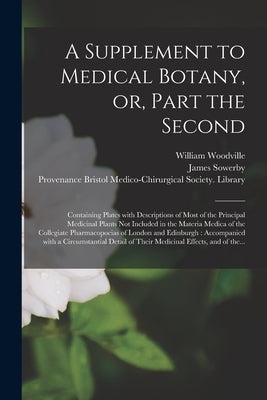 A Supplement to Medical Botany, or, Part the Second: Containing Plates With Descriptions of Most of the Principal Medicinal Plants Not Included in the by Woodville, William 1752-1805