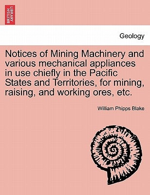 Notices of Mining Machinery and Various Mechanical Appliances in Use Chiefly in the Pacific States and Territories, for Mining, Raising, and Working O by Blake, William Phipps