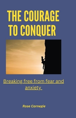 The courage to conquer: Breaking free from fear and anxiety by Carnegie, Rose