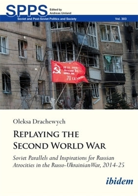 Replaying the Second World War: Soviet Parallels and Inspirations for Russian Atrocities in the Russo-Ukrainian War, 2014-25 by Drachewych, Oleksa
