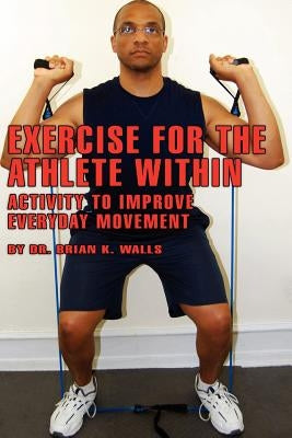 Exercise for the Athlete Within: Activity to Improve Everyday Movement by Walls, Brian K.
