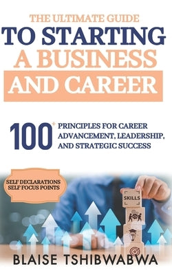 The Ultimate Guide to Starting a Business and Career: 100 Principles for Career Advancement, Leadership and Strategic Success by Tshibwabwa, Blaise
