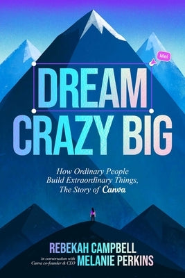 Dream Crazy Big: How Ordinary People Build Extraordinary Things, the Story of Canva by Campbell, Rebekah