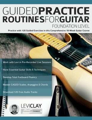 Guided Practice Routines For Guitar - Foundation Level: Practice with 125 Guided Exercises in this Comprehensive 10-Week Guitar Course by Clay, Levi