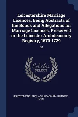 Leicestershire Marriage Licences, Being Abstracts of the Bonds and Allegations for Marriage Licences, Preserved in the Leicester Archdeaconry Registry by Archdeaconry, Leicester