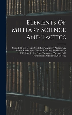 Elements Of Military Science And Tactics: Compiled From Upton's U.s. Infantry, Artillery, And Cavalry Tactics, Reed's Signal Tactics, The Army Regulat by Anonymous